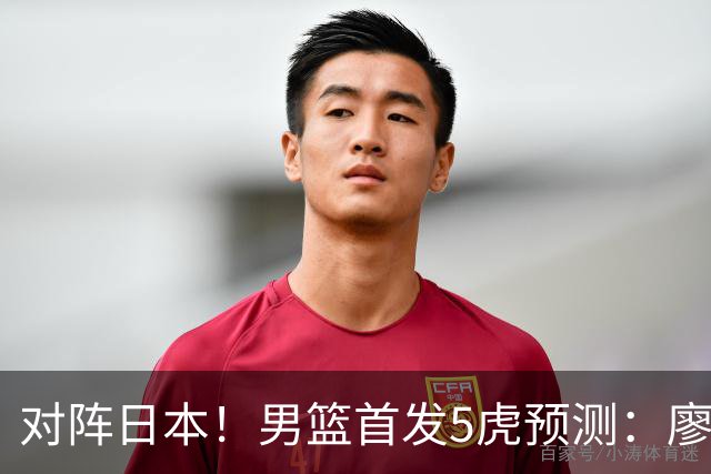 对阵日本！男篮首发5虎预测：廖三宁只能替补，赵继伟搭配杨瀚森